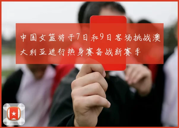 中国女篮将于7日和9日客场挑战澳大利亚进行热身赛备战新赛季