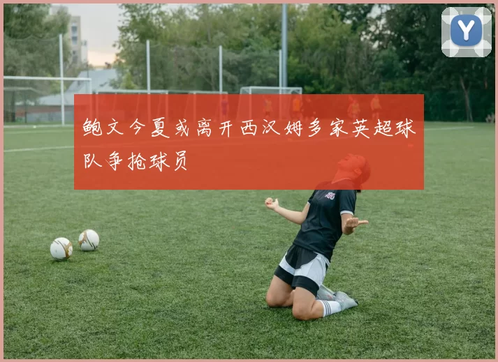鲍文今夏或离开西汉姆多家英超球队争抢球员