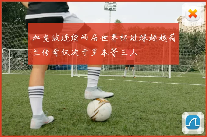 加克波连续两届世界杯进球超越荷兰传奇仅次于罗本等三人