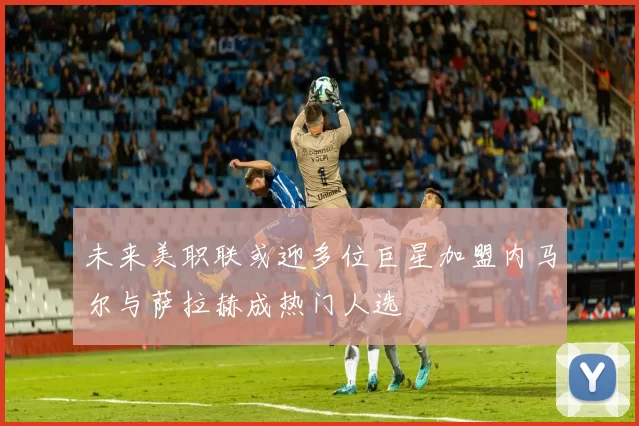未来美职联或迎多位巨星加盟内马尔与萨拉赫成热门人选