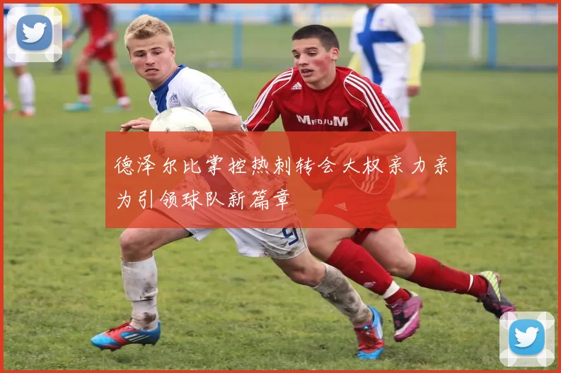 德泽尔比掌控热刺转会大权亲力亲为引领球队新篇章