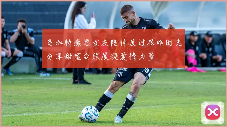 乌加特感恩女友陪伴度过艰难时光分享甜蜜合照展现爱情力量