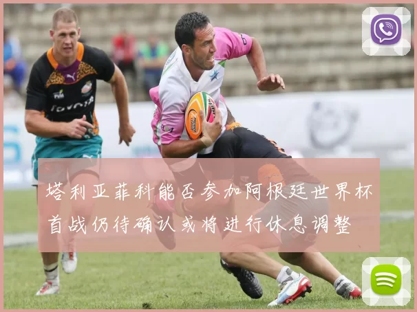塔利亚菲科能否参加阿根廷世界杯首战仍待确认或将进行休息调整