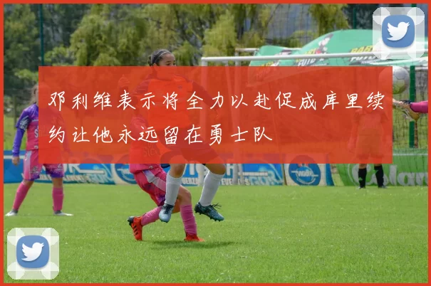 邓利维表示将全力以赴促成库里续约让他永远留在勇士队