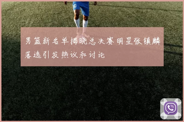 男篮新名单揭晓总决赛明星张镇麟落选引发热议和讨论