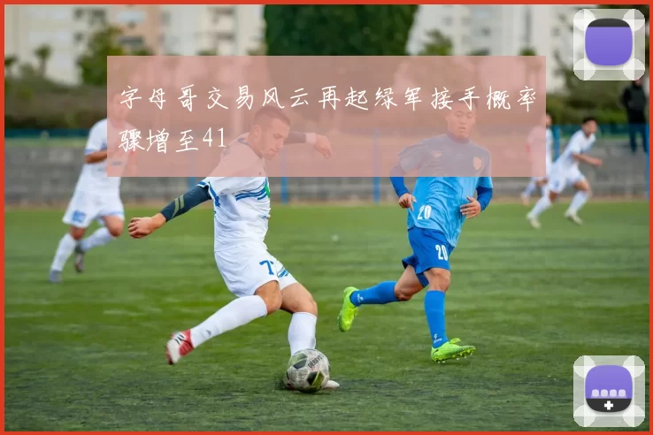 字母哥交易风云再起绿军接手概率骤增至41