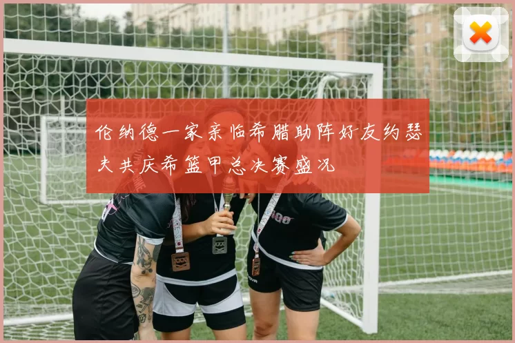 伦纳德一家亲临希腊助阵好友约瑟夫共庆希篮甲总决赛盛况