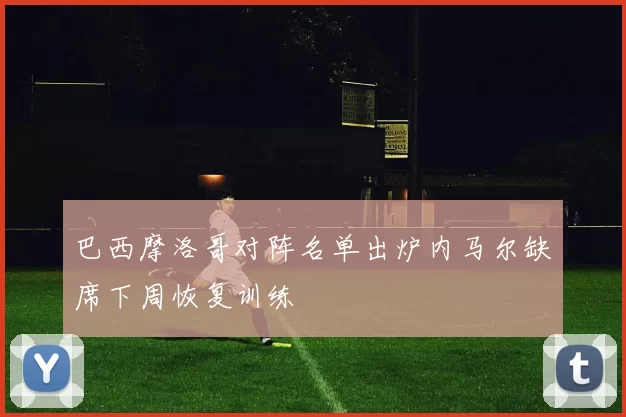 巴西摩洛哥对阵名单出炉内马尔缺席下周恢复训练