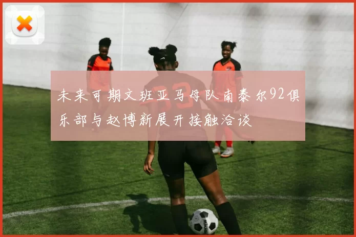 未来可期文班亚马母队南泰尔92俱乐部与赵博新展开接触洽谈